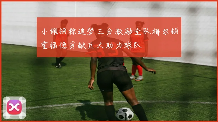 小佩顿称追梦三分激励全队梅尔顿霍福德贡献巨大助力球队