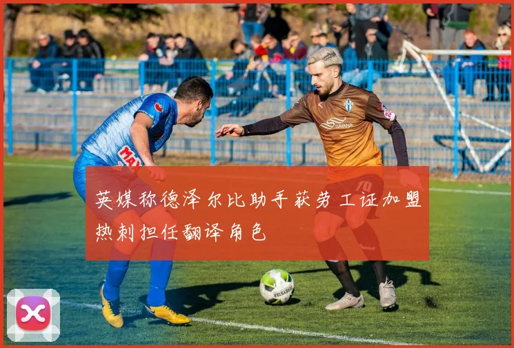 英媒称德泽尔比助手获劳工证加盟热刺担任翻译角色