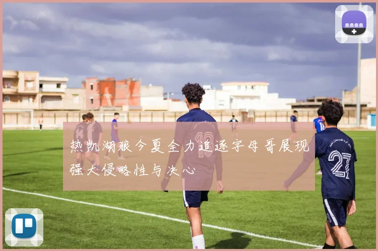 热凯湖狼今夏全力追逐字母哥展现强大侵略性与决心