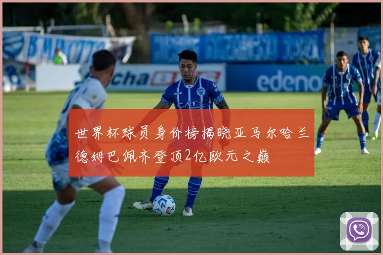世界杯球员身价榜揭晓亚马尔哈兰德姆巴佩齐登顶2亿欧元之巅