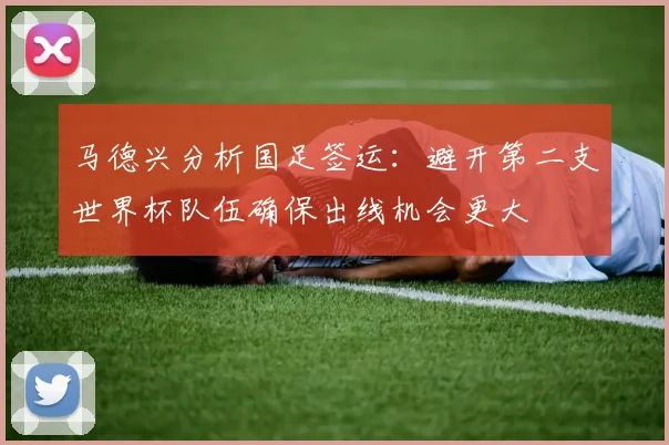 马德兴分析国足签运：避开第二支世界杯队伍确保出线机会更大