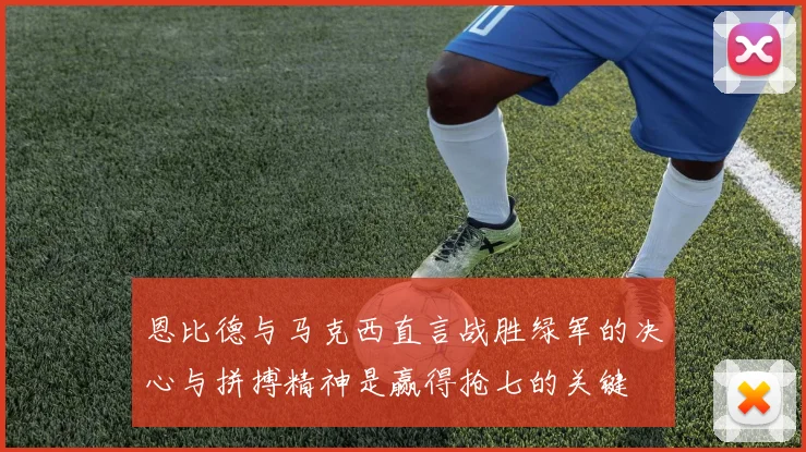 恩比德与马克西直言战胜绿军的决心与拼搏精神是赢得抢七的关键