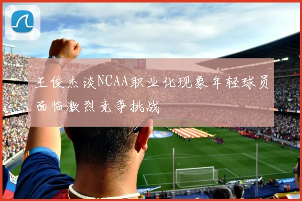 王俊杰谈NCAA职业化现象年轻球员面临激烈竞争挑战